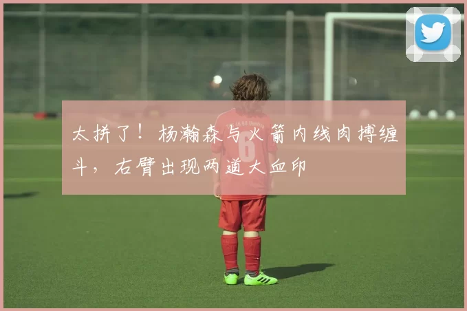 太拼了！杨瀚森与火箭内线肉搏缠斗，右臂出现两道大血印