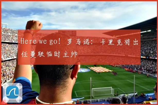 Here we go！罗马诺：卡里克将出任曼联临时主帅