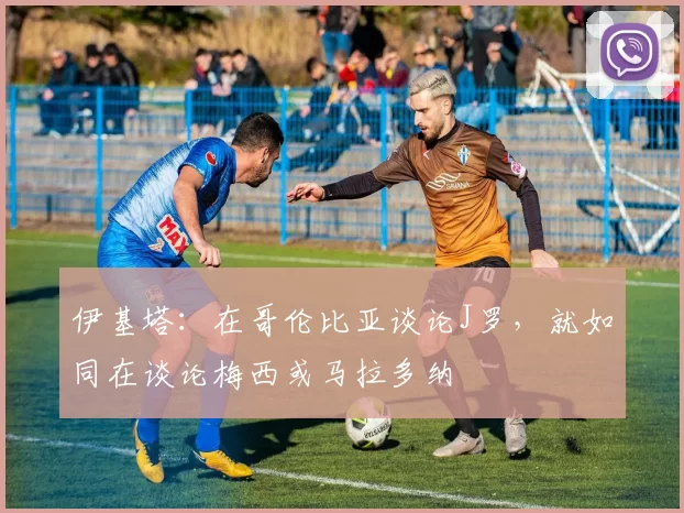 伊基塔：在哥伦比亚谈论J罗，就如同在谈论梅西或马拉多纳