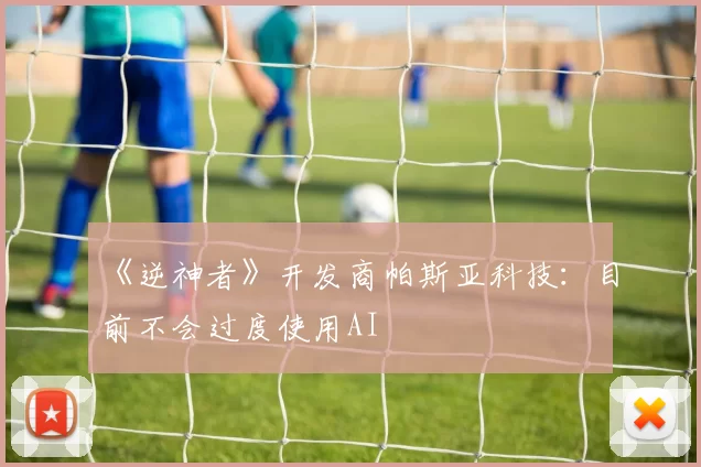 《逆神者》开发商帕斯亚科技：目前不会过度使用AI