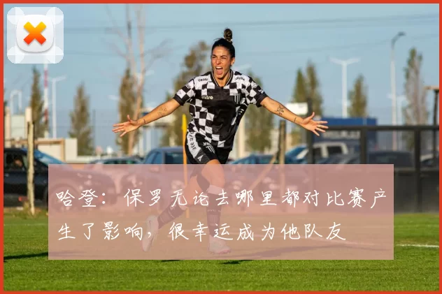 哈登：保罗无论去哪里都对比赛产生了影响，很幸运成为他队友