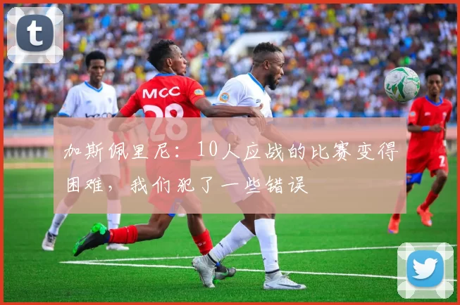 加斯佩里尼：10人应战的比赛变得困难，我们犯了一些错误