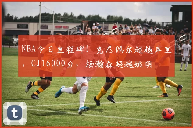 NBA今日里程碑！克尼佩尔超越库里，CJ16000分，杨瀚森超越姚明