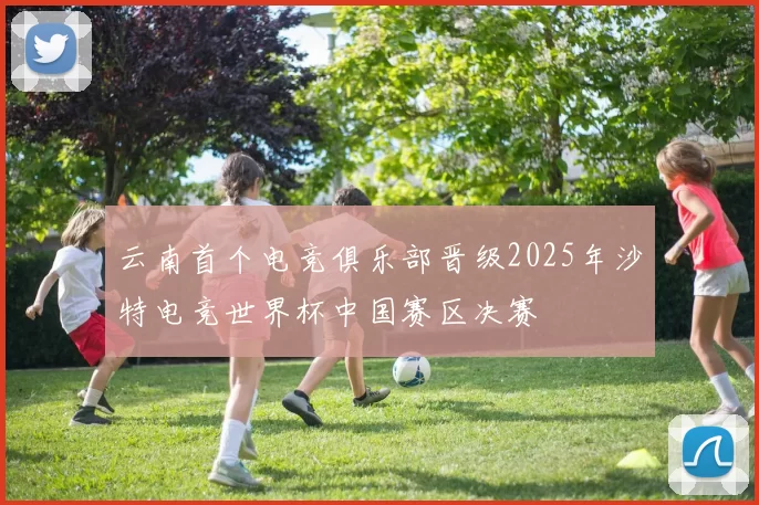 云南首个电竞俱乐部晋级2025年沙特电竞世界杯中国赛区决赛