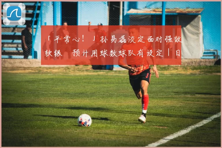 「平常心！」孙易磊淡定面对强敌软银　预计用球数球队有设定｜日职