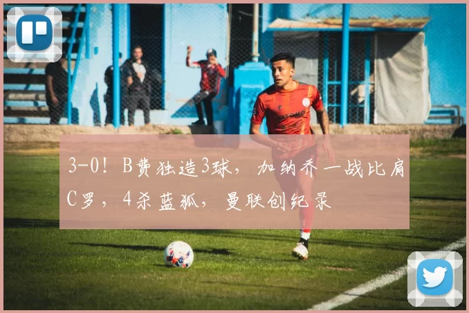 3-0！B费独造3球，加纳乔一战比肩C罗，4杀蓝狐，曼联创纪录