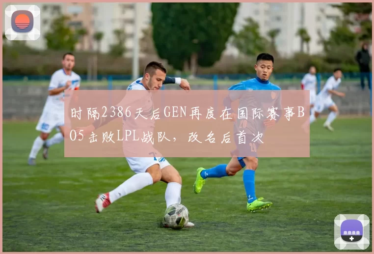 时隔2386天后GEN再度在国际赛事BO5击败LPL战队，改名后首次