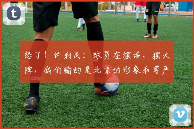 怒了！许利民：球员在摆谱、摆大牌，我们输的是北京的形象和尊严