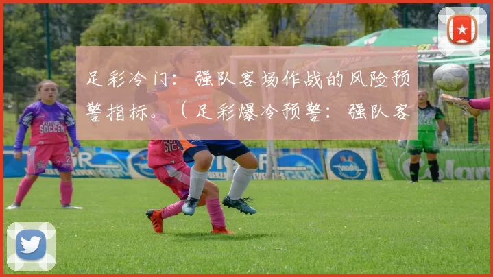 足彩冷门：强队客场作战的风险预警指标。（足彩爆冷预警：强队客场风险识别指标）