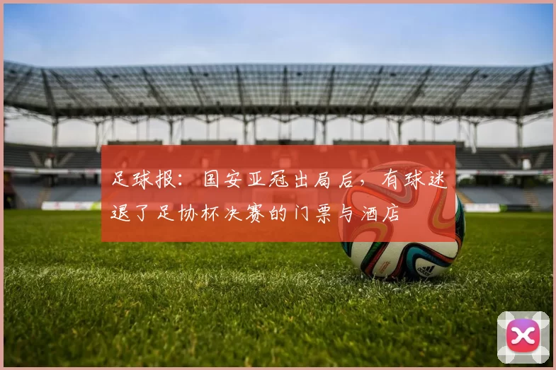 足球报：国安亚冠出局后，有球迷退了足协杯决赛的门票与酒店