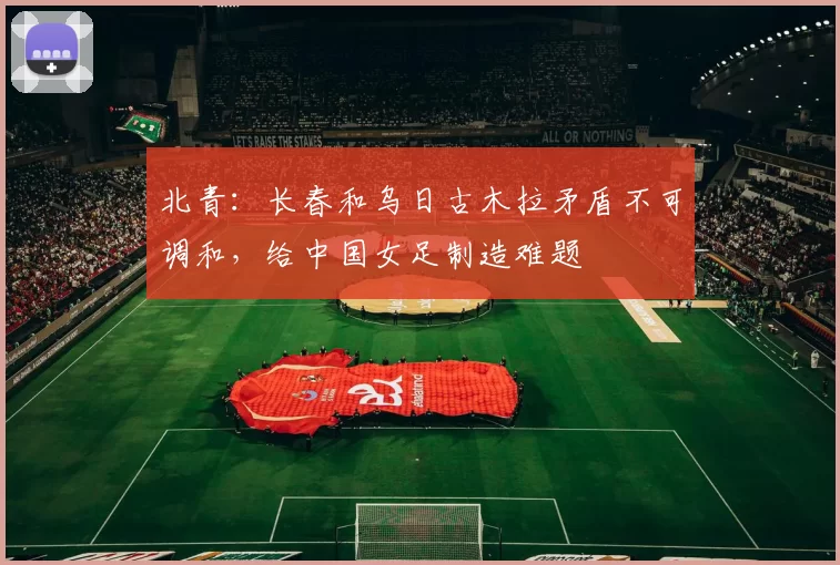 北青：长春和乌日古木拉矛盾不可调和，给中国女足制造难题