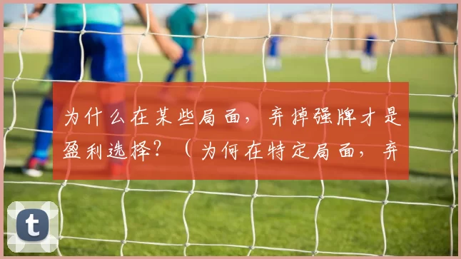 为什么在某些局面，弃掉强牌才是盈利选择？（为何在特定局面，弃强牌反而是更优盈利选择？）