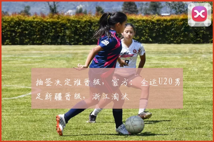 抽签决定谁晋级，官方：全运U20男足新疆晋级，浙江淘汰