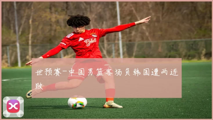 世预赛-中国男篮客场负韩国遭两连败
