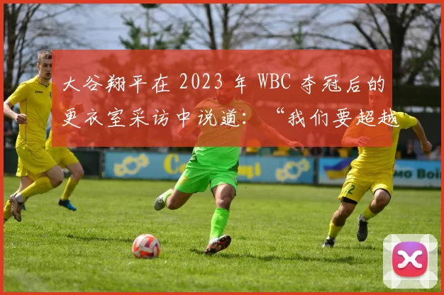 大谷翔平在 2023 年 WBC 夺冠后的更衣室采访中说道：“我们要超越对美国球星的崇拜”
