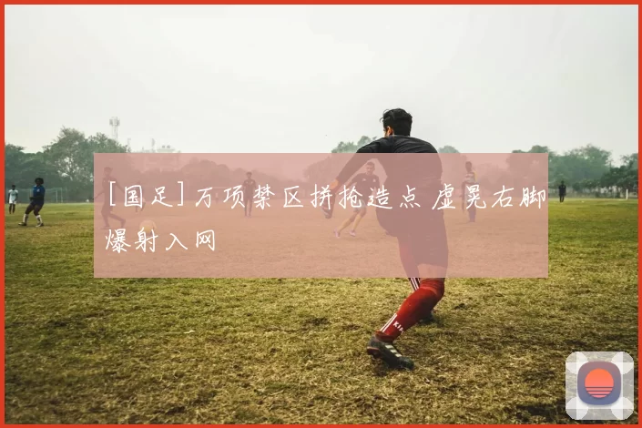 [国足]万项禁区拼抢造点 虚晃右脚爆射入网