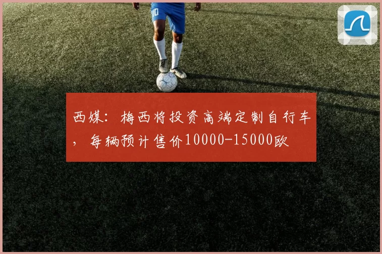 西媒：梅西将投资高端定制自行车，每辆预计售价10000-15000欧