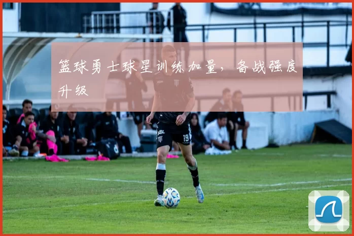篮球勇士球星训练加量，备战强度升级