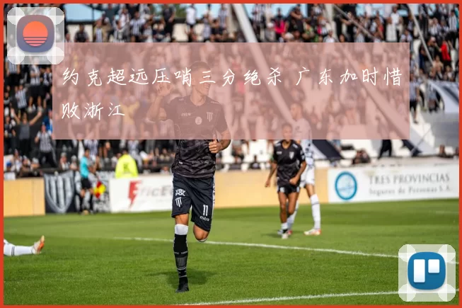 约克超远压哨三分绝杀 广东加时惜败浙江