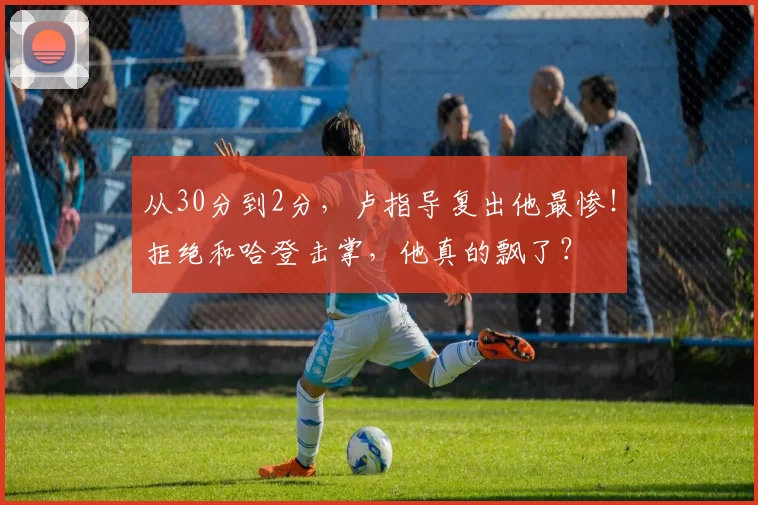 从30分到2分，卢指导复出他最惨！拒绝和哈登击掌，他真的飘了？