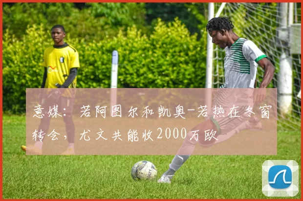 意媒：若阿图尔和凯奥-若热在冬窗转会，尤文共能收2000万欧