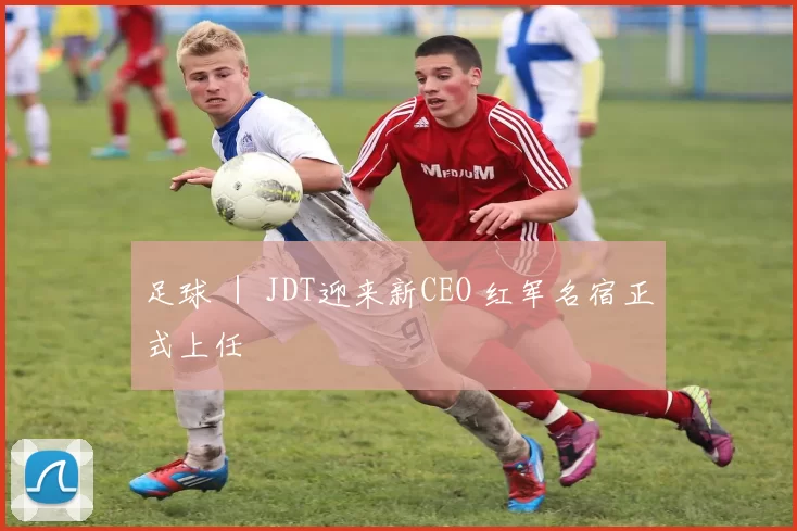 足球 ｜ JDT迎来新CEO 红军名宿正式上任
