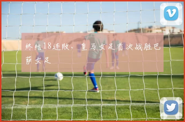 终结18连败，皇马女足首次战胜巴萨女足