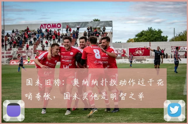 国米旧将：奥纳纳扑救动作过于花哨夸张，国米卖他是明智之举