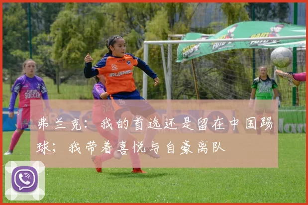弗兰克：我的首选还是留在中国踢球；我带着喜悦与自豪离队