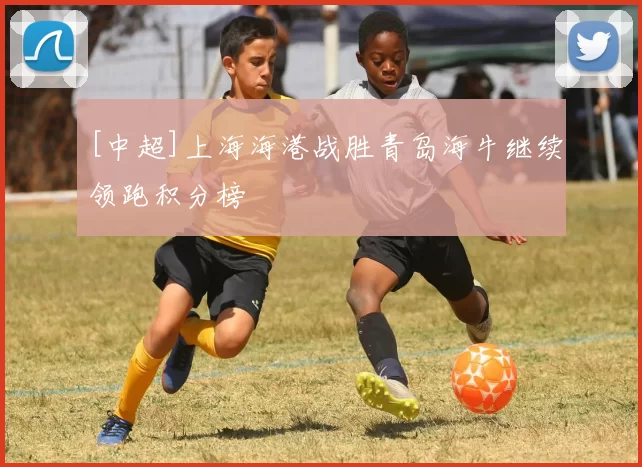 [中超]上海海港战胜青岛海牛继续领跑积分榜