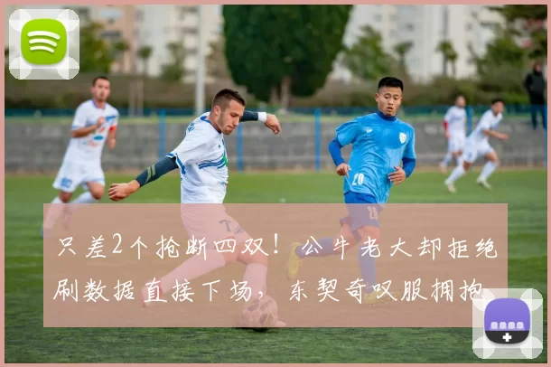 只差2个抢断四双！公牛老大却拒绝刷数据直接下场，东契奇叹服拥抱