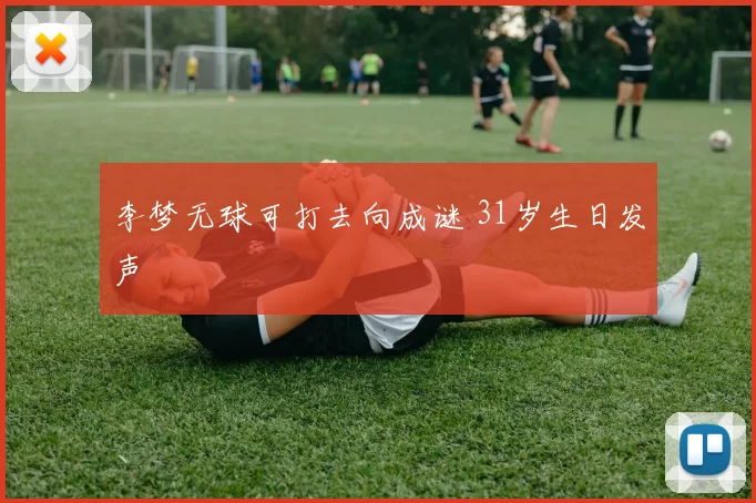 李梦无球可打去向成谜 31岁生日发声