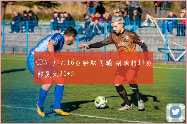 CBA-广东16分轻取同曦 胡明轩14分郭昊文20+5