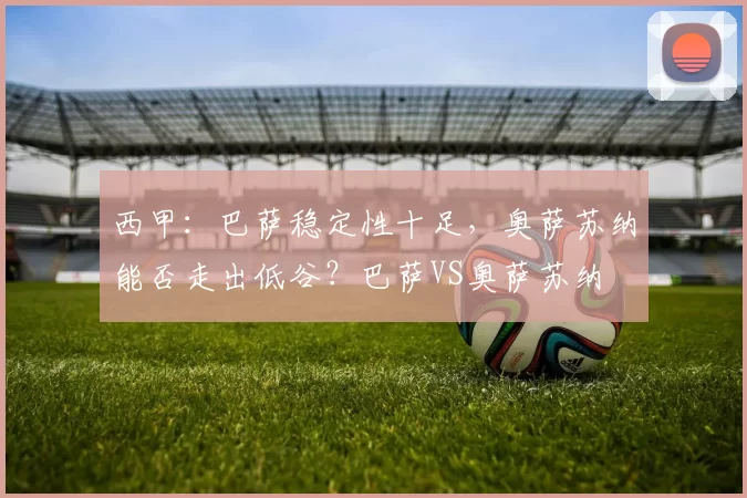 西甲：巴萨稳定性十足，奥萨苏纳能否走出低谷？巴萨VS奥萨苏纳