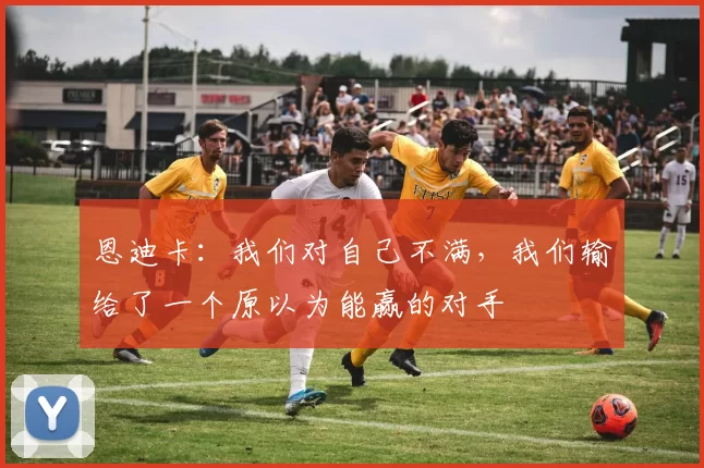 恩迪卡：我们对自己不满，我们输给了一个原以为能赢的对手