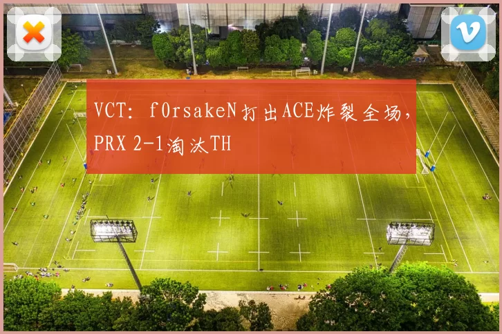 VCT：f0rsakeN打出ACE炸裂全场，PRX 2-1淘汰TH