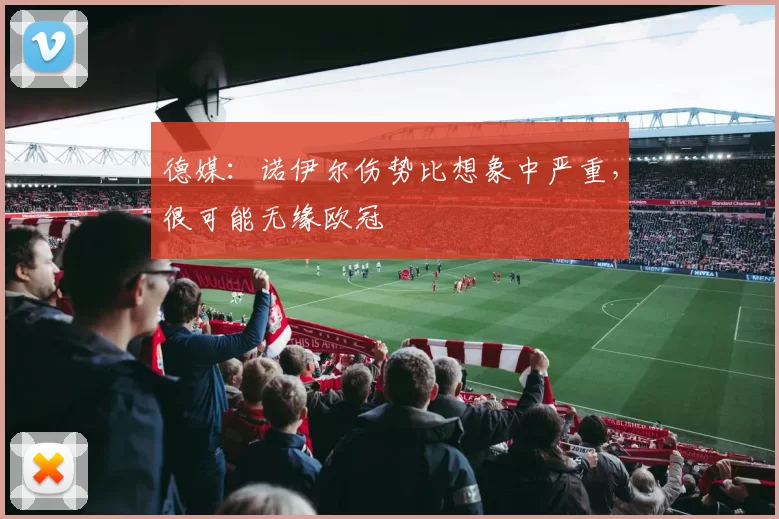 德媒：诺伊尔伤势比想象中严重，很可能无缘欧冠