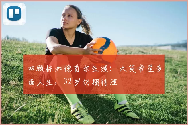 回顾林加德首尔生涯：大英帝星多面人生，32岁仍期待涅槃