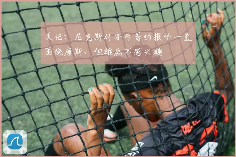 美记：尼克斯对字母哥的报价一直围绕唐斯，但雄鹿不感兴趣