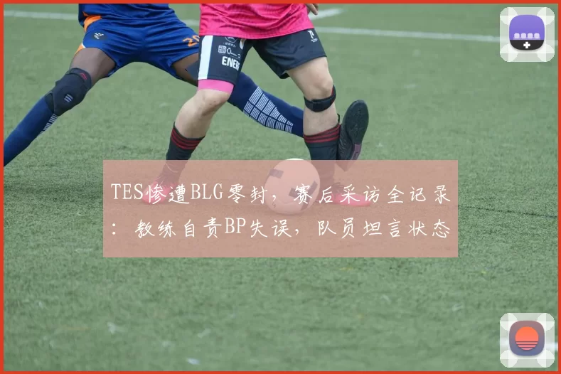 TES惨遭BLG零封，赛后采访全记录：教练自责BP失误，队员坦言状态低迷