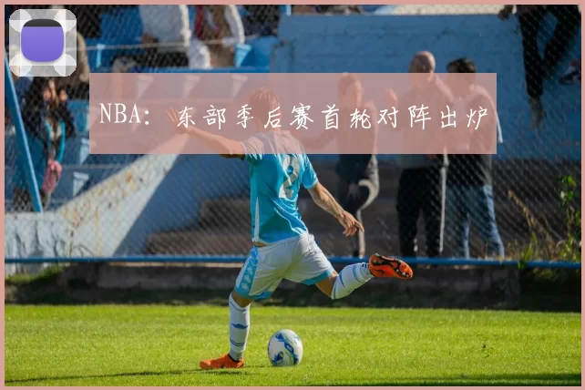 NBA：东部季后赛首轮对阵出炉