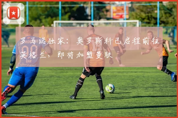 罗马诺独家：奥罗斯科已启程前往英格兰，即将加盟曼联