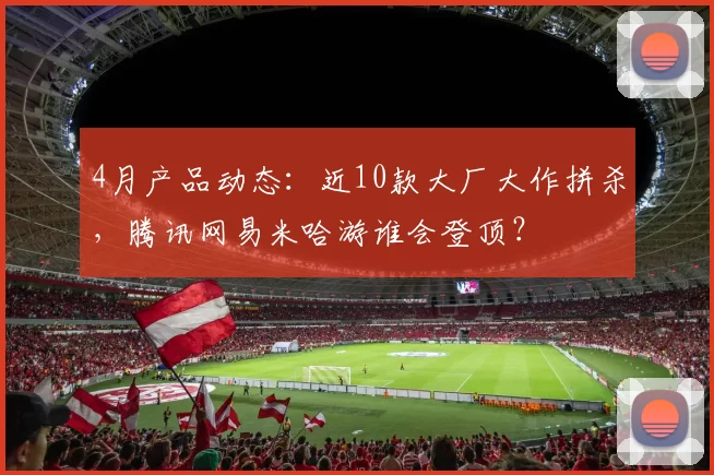 4月产品动态：近10款大厂大作拼杀，腾讯网易米哈游谁会登顶？