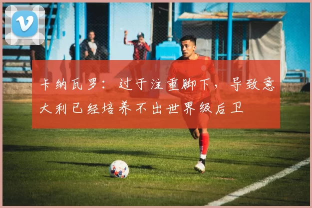 卡纳瓦罗：过于注重脚下，导致意大利已经培养不出世界级后卫
