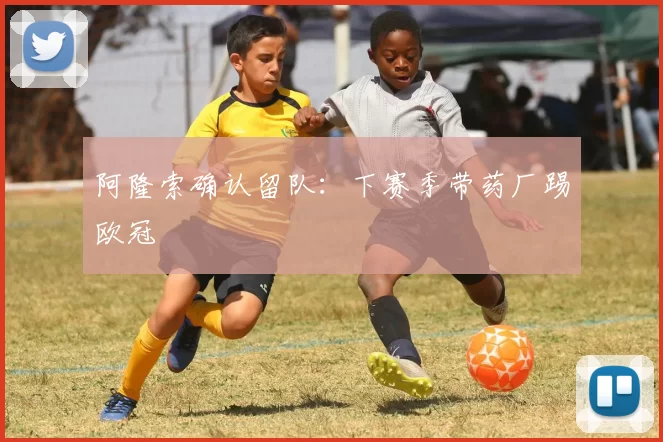 阿隆索确认留队：下赛季带药厂踢欧冠