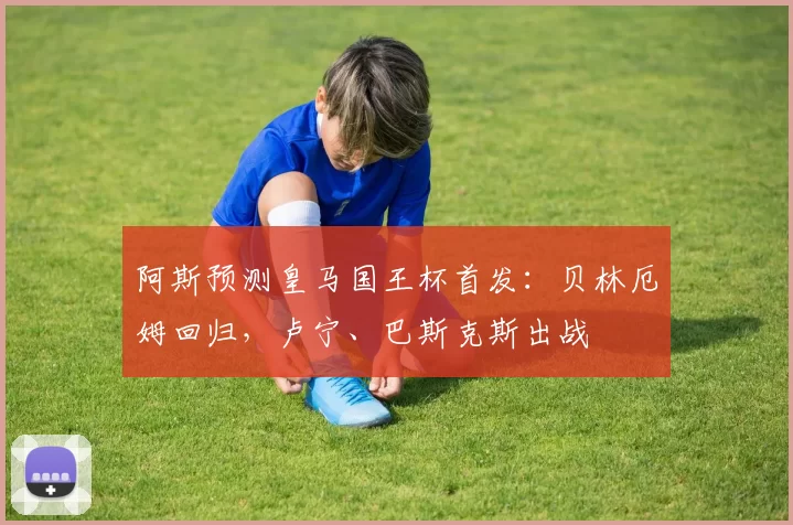 阿斯预测皇马国王杯首发：贝林厄姆回归，卢宁、巴斯克斯出战