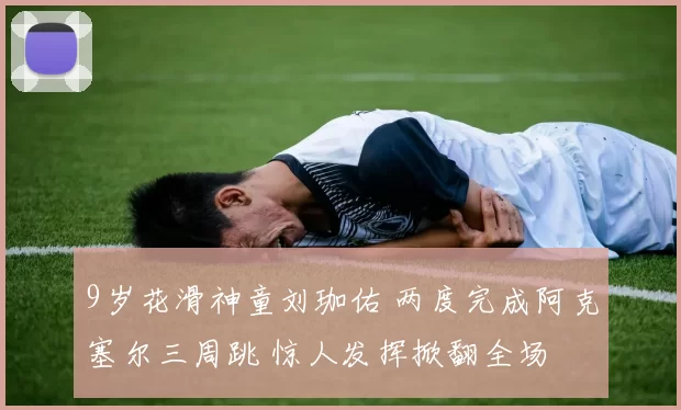 9岁花滑神童刘珈佑 两度完成阿克塞尔三周跳 惊人发挥掀翻全场