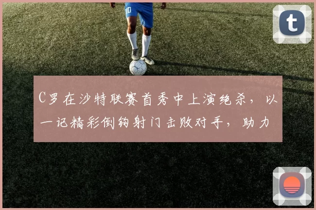 C罗在沙特联赛首秀中上演绝杀，以一记精彩倒钩射门击败对手，助力利雅得胜利领跑积分榜。