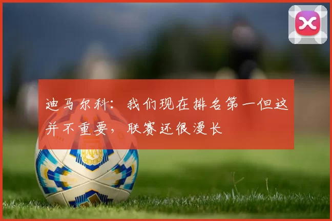 迪马尔科：我们现在排名第一但这并不重要，联赛还很漫长