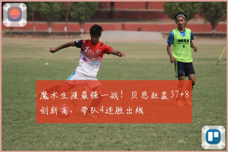 魔术生涯最强一战！贝恩狂轰37+8创新高，带队4连胜出线